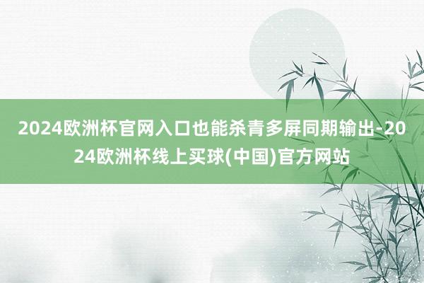 2024欧洲杯官网入口也能杀青多屏同期输出-2024欧洲杯线上买球(中国)官方网站