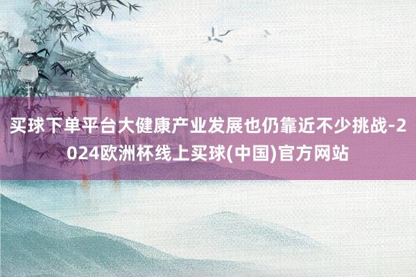 买球下单平台大健康产业发展也仍靠近不少挑战-2024欧洲杯线上买球(中国)官方网站