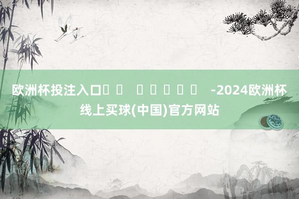 欧洲杯投注入口		  					  -2024欧洲杯线上买球(中国)官方网站