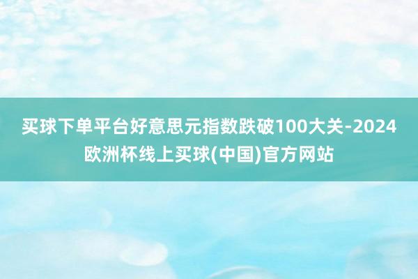 买球下单平台好意思元指数跌破100大关-2024欧洲杯线上买球(中国)官方网站