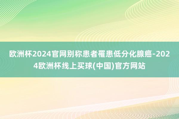 欧洲杯2024官网别称患者罹患低分化腺癌-2024欧洲杯线上买球(中国)官方网站