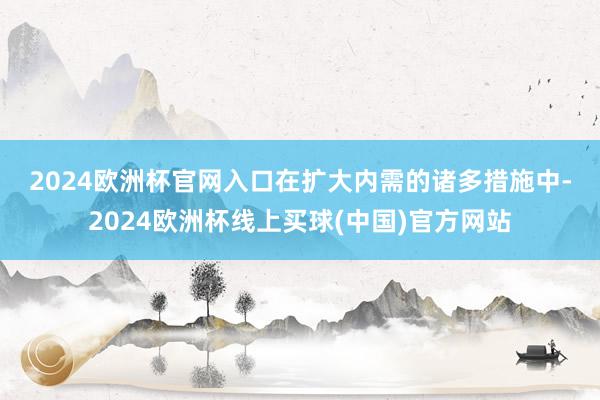 2024欧洲杯官网入口　　在扩大内需的诸多措施中-2024欧洲杯线上买球(中国)官方网站