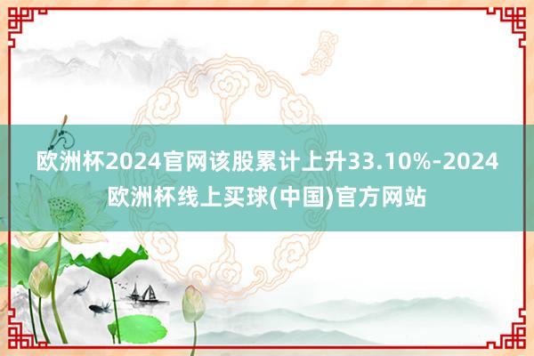 欧洲杯2024官网该股累计上升33.10%-2024欧洲杯线上买球(中国)官方网站