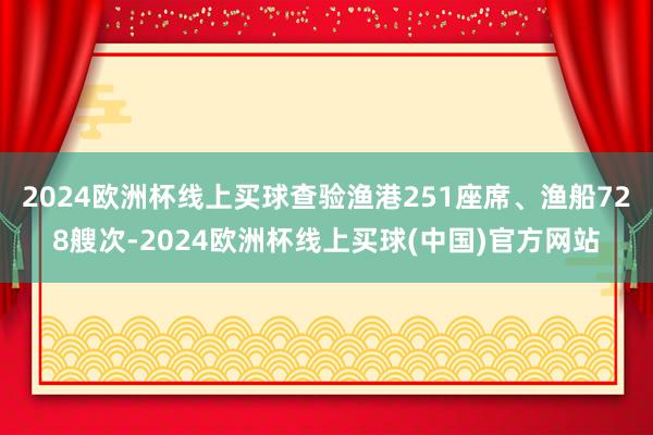 2024欧洲杯线上买球查验渔港251座席、渔船728艘次-2024欧洲杯线上买球(中国)官方网站