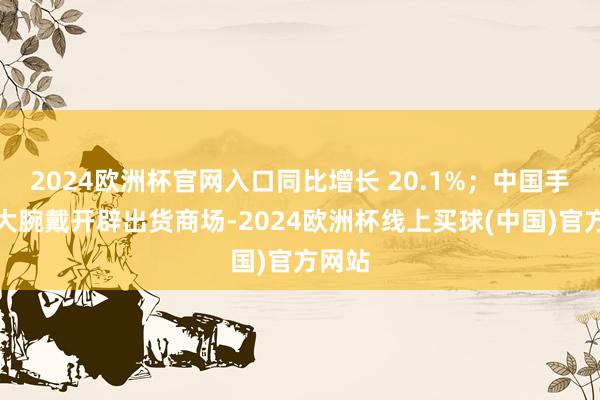 2024欧洲杯官网入口同比增长 20.1%；中国手脚最大腕戴开辟出货商场-2024欧洲杯线上买球(中国)官方网站