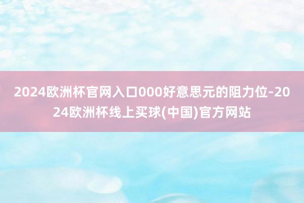 2024欧洲杯官网入口000好意思元的阻力位-2024欧洲杯线上买球(中国)官方网站