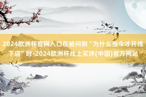 2024欧洲杯官网入口在被问到“为什么当今才开线下店”时-2024欧洲杯线上买球(中国)官方网站