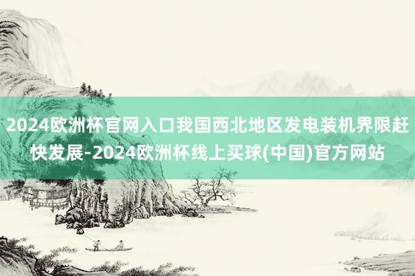 2024欧洲杯官网入口我国西北地区发电装机界限赶快发展-2024欧洲杯线上买球(中国)官方网站