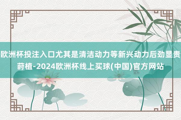 欧洲杯投注入口尤其是清洁动力等新兴动力后劲显贵莳植-2024欧洲杯线上买球(中国)官方网站