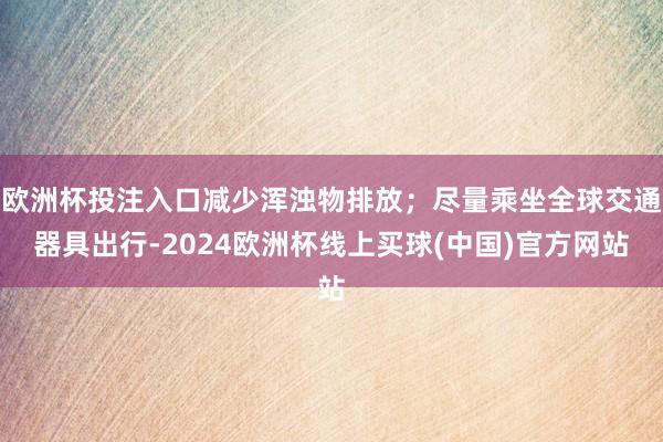 欧洲杯投注入口减少浑浊物排放；尽量乘坐全球交通器具出行-2024欧洲杯线上买球(中国)官方网站