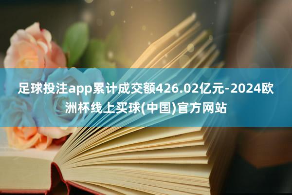 足球投注app累计成交额426.02亿元-2024欧洲杯线上买球(中国)官方网站