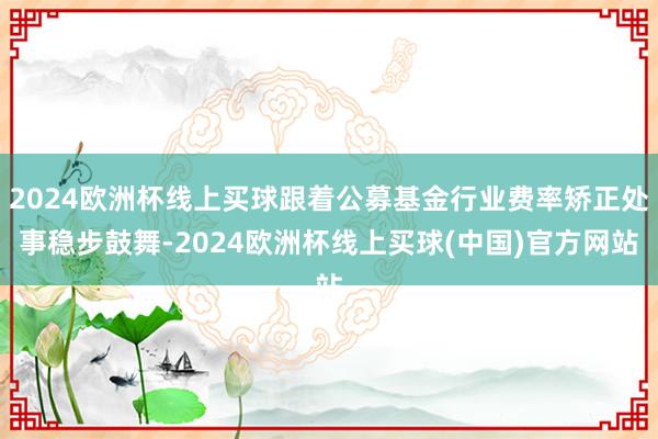 2024欧洲杯线上买球跟着公募基金行业费率矫正处事稳步鼓舞-2024欧洲杯线上买球(中国)官方网站