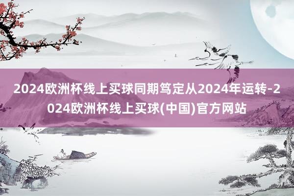 2024欧洲杯线上买球同期笃定从2024年运转-2024欧洲杯线上买球(中国)官方网站