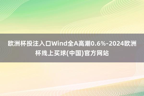欧洲杯投注入口Wind全A高潮0.6%-2024欧洲杯线上买球(中国)官方网站