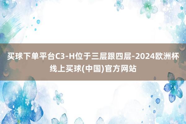 买球下单平台C3-H位于三层跟四层-2024欧洲杯线上买球(中国)官方网站