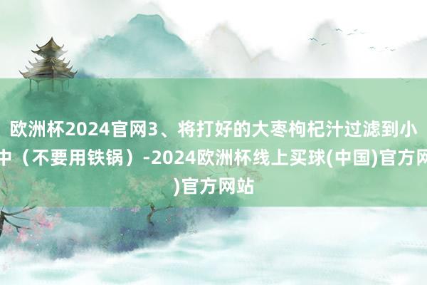 欧洲杯2024官网3、将打好的大枣枸杞汁过滤到小锅中（不要用铁锅）-2024欧洲杯线上买球(中国)官方网站