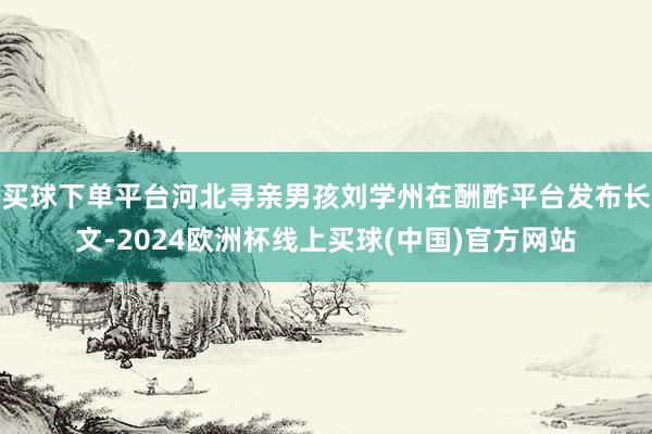 买球下单平台河北寻亲男孩刘学州在酬酢平台发布长文-2024欧洲杯线上买球(中国)官方网站