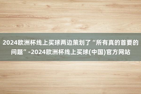 2024欧洲杯线上买球两边策划了“所有真的首要的问题”-2024欧洲杯线上买球(中国)官方网站