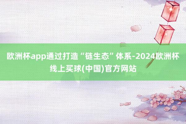 欧洲杯app通过打造“链生态”体系-2024欧洲杯线上买球(中国)官方网站