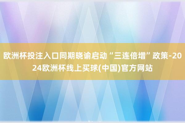 欧洲杯投注入口同期晓谕启动“三连倍增”政策-2024欧洲杯线上买球(中国)官方网站