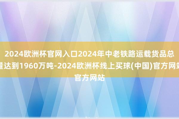 2024欧洲杯官网入口2024年中老铁路运载货品总量达到1960万吨-2024欧洲杯线上买球(中国)官方网站