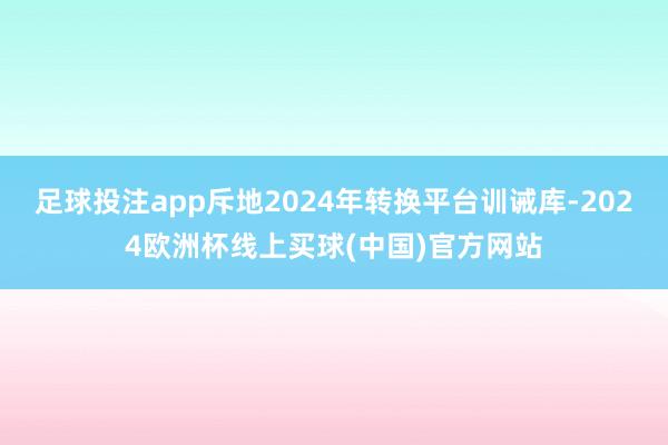 足球投注app斥地2024年转换平台训诫库-2024欧洲杯线上买球(中国)官方网站