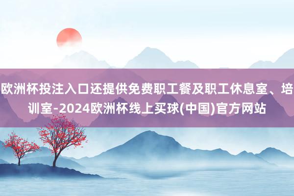 欧洲杯投注入口还提供免费职工餐及职工休息室、培训室-2024欧洲杯线上买球(中国)官方网站
