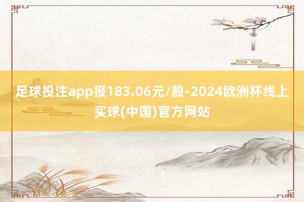 足球投注app报183.06元/股-2024欧洲杯线上买球(中国)官方网站