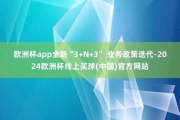 欧洲杯app　　全新“3+N+3” 业务政策迭代-2024欧洲杯线上买球(中国)官方网站
