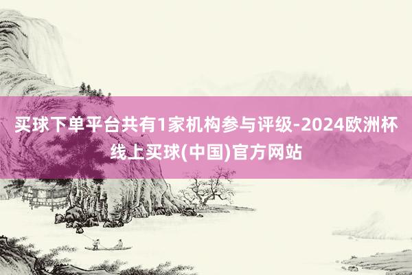 买球下单平台共有1家机构参与评级-2024欧洲杯线上买球(中国)官方网站