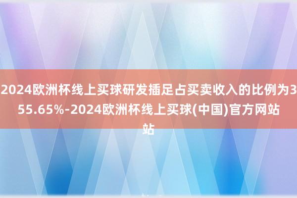 2024欧洲杯线上买球研发插足占买卖收入的比例为355.65%-2024欧洲杯线上买球(中国)官方网站