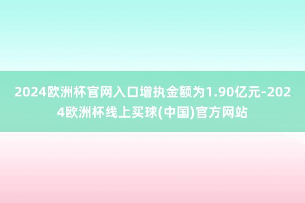 2024欧洲杯官网入口增执金额为1.90亿元-2024欧洲杯线上买球(中国)官方网站