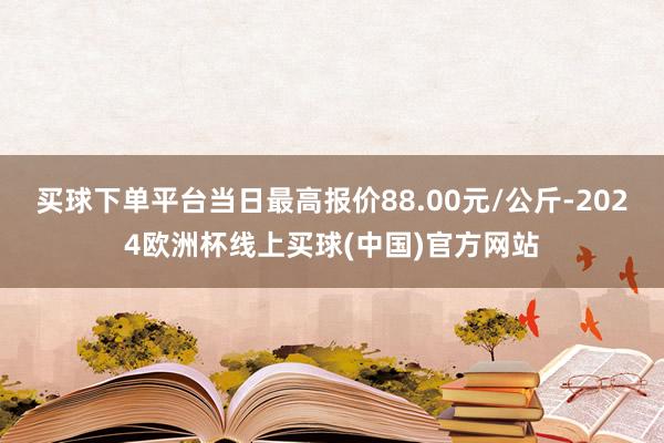 买球下单平台当日最高报价88.00元/公斤-2024欧洲杯线上买球(中国)官方网站