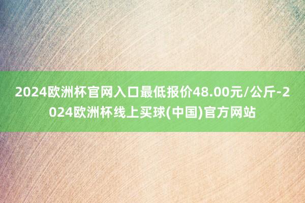 2024欧洲杯官网入口最低报价48.00元/公斤-2024欧洲杯线上买球(中国)官方网站