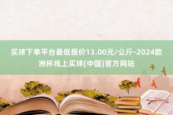 买球下单平台最低报价13.00元/公斤-2024欧洲杯线上买球(中国)官方网站