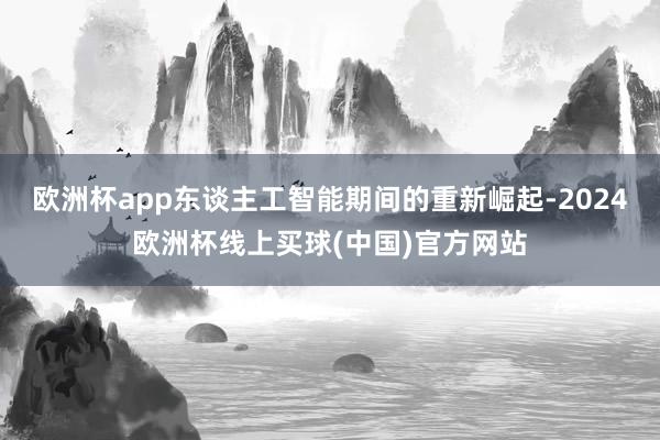 欧洲杯app东谈主工智能期间的重新崛起-2024欧洲杯线上买球(中国)官方网站