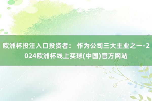 欧洲杯投注入口投资者： 作为公司三大主业之一-2024欧洲杯线上买球(中国)官方网站