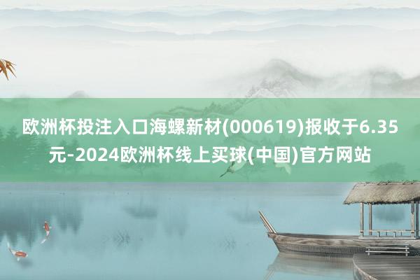 欧洲杯投注入口海螺新材(000619)报收于6.35元-2024欧洲杯线上买球(中国)官方网站