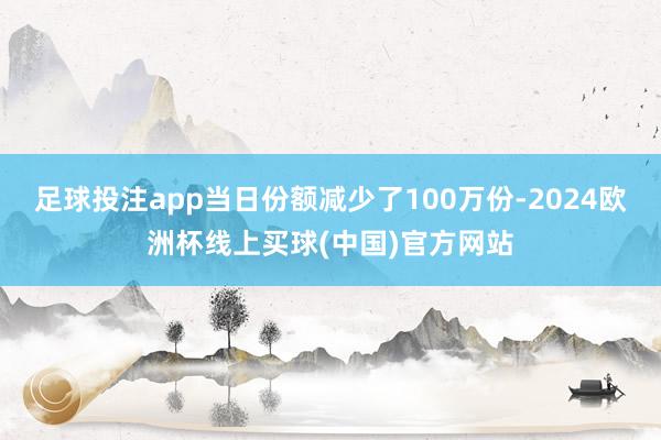 足球投注app当日份额减少了100万份-2024欧洲杯线上买球(中国)官方网站