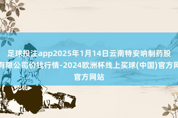 足球投注app2025年1月14日云南特安呐制药股份有限公司价钱行情-2024欧洲杯线上买球(中国)官方网站