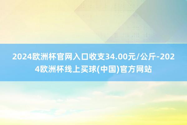 2024欧洲杯官网入口收支34.00元/公斤-2024欧洲杯线上买球(中国)官方网站
