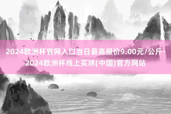 2024欧洲杯官网入口当日最高报价9.00元/公斤-2024欧洲杯线上买球(中国)官方网站