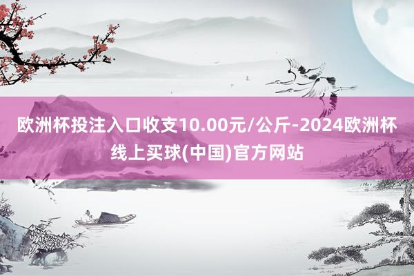 欧洲杯投注入口收支10.00元/公斤-2024欧洲杯线上买球(中国)官方网站