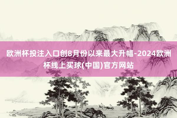 欧洲杯投注入口创8月份以来最大升幅-2024欧洲杯线上买球(中国)官方网站