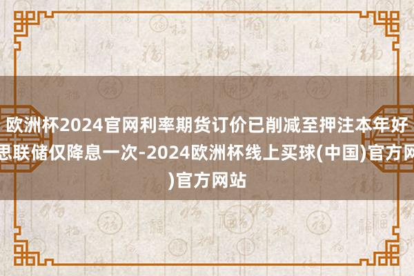欧洲杯2024官网利率期货订价已削减至押注本年好意思联储仅降息一次-2024欧洲杯线上买球(中国)官方网站