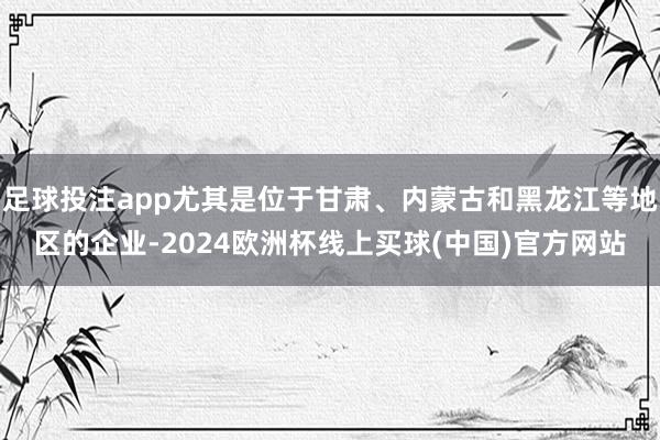 足球投注app尤其是位于甘肃、内蒙古和黑龙江等地区的企业-2024欧洲杯线上买球(中国)官方网站