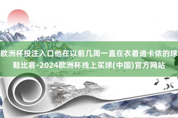 欧洲杯投注入口他在以前几周一直在衣着迪卡侬的球鞋比赛-2024欧洲杯线上买球(中国)官方网站