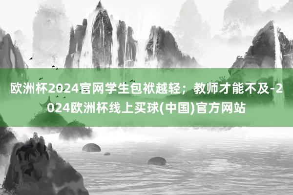 欧洲杯2024官网学生包袱越轻；教师才能不及-2024欧洲杯线上买球(中国)官方网站