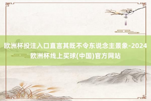 欧洲杯投注入口直言其既不令东说念主景象-2024欧洲杯线上买球(中国)官方网站