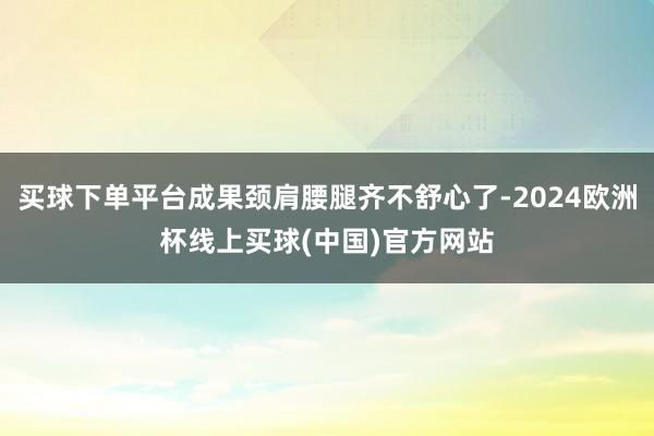 买球下单平台成果颈肩腰腿齐不舒心了-2024欧洲杯线上买球(中国)官方网站